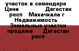 участок в семендере › Цена ­ 700 000 - Дагестан респ., Махачкала г. Недвижимость » Земельные участки продажа   . Дагестан респ.